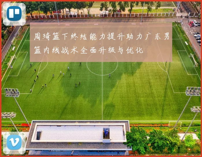 周琦篮下终结能力提升助力广东男篮内线战术全面升级与优化