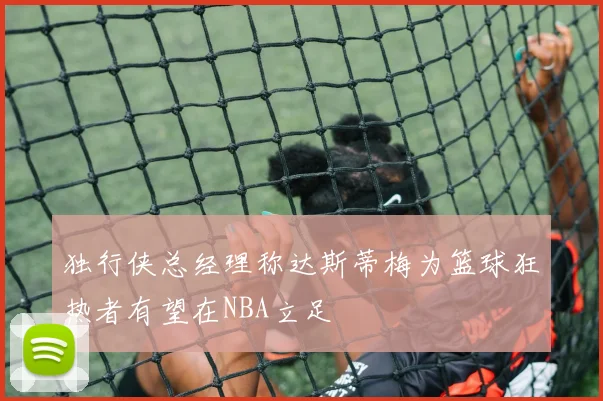独行侠总经理称达斯蒂梅为篮球狂热者有望在NBA立足