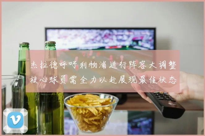 杰拉德呼吁利物浦进行阵容大调整核心球员需全力以赴展现最佳状态
