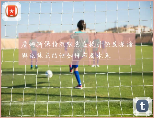 詹姆斯保持沉默意在提升热度深谙舆论焦点的他如何布局未来