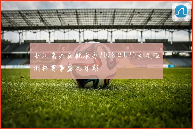 浙江嘉兴获批承办2028年U20女足亚洲杯赛事盛况可期