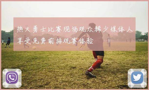 热火勇士比赛现场观众稀少媒体人享受免费前排观赛体验