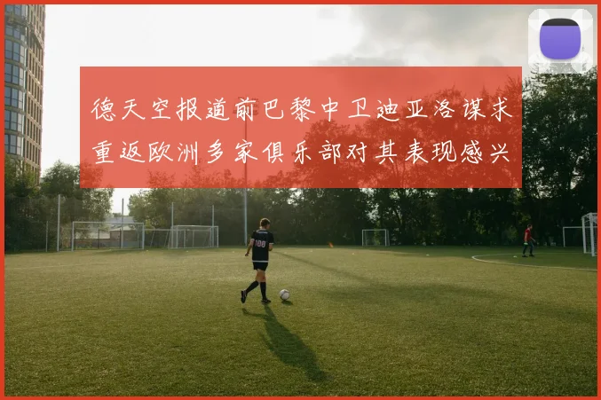 德天空报道前巴黎中卫迪亚洛谋求重返欧洲多家俱乐部对其表现感兴趣