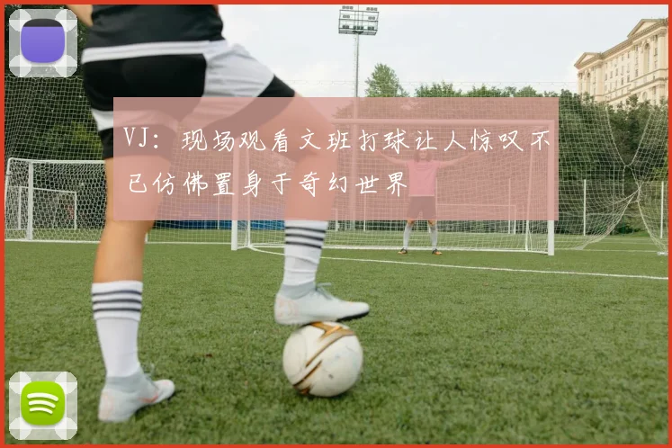 VJ：现场观看文班打球让人惊叹不已仿佛置身于奇幻世界