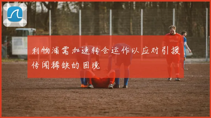利物浦需加速转会运作以应对引援传闻稀缺的困境
