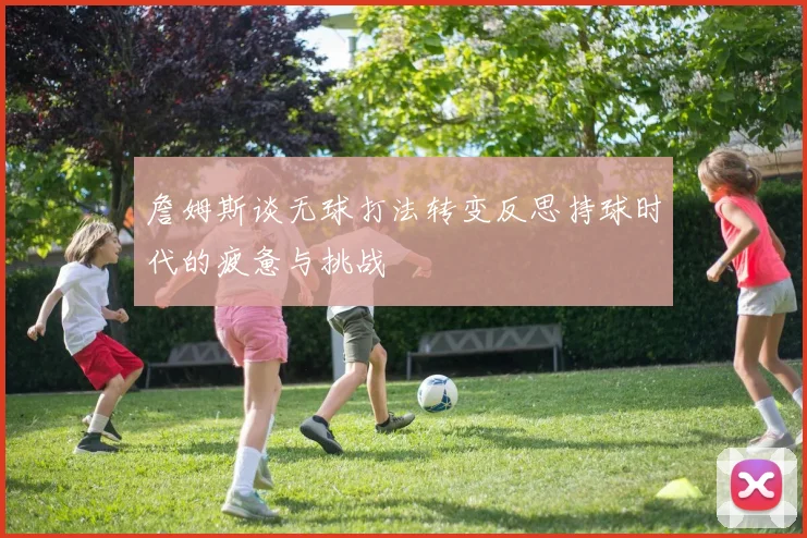 詹姆斯谈无球打法转变反思持球时代的疲惫与挑战