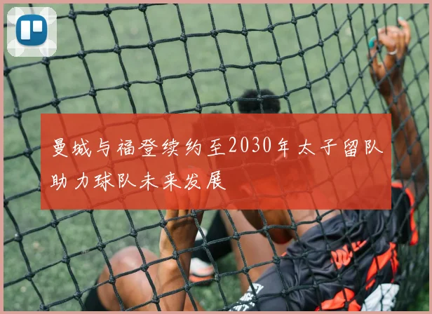 曼城与福登续约至2030年太子留队助力球队未来发展