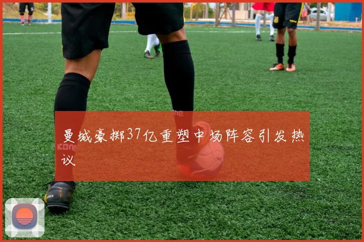 曼城豪掷37亿重塑中场阵容引发热议