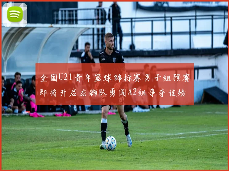 全国U21青年篮球锦标赛男子组预赛即将开启龙狮队勇闯A2组争夺佳绩