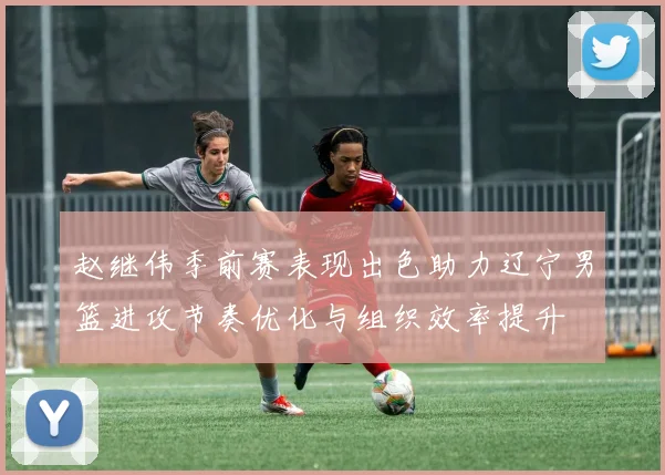 赵继伟季前赛表现出色助力辽宁男篮进攻节奏优化与组织效率提升
