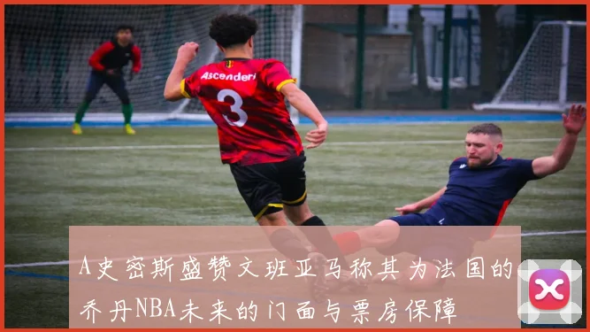 A史密斯盛赞文班亚马称其为法国的乔丹NBA未来的门面与票房保障