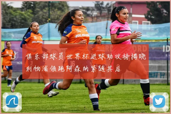 俱乐部球员世界杯进球助攻榜揭晓利物浦领跑阿森纳紧随其后