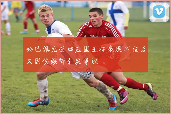 姆巴佩无奈回应国王杯表现不佳后又因伤缺阵引发争议