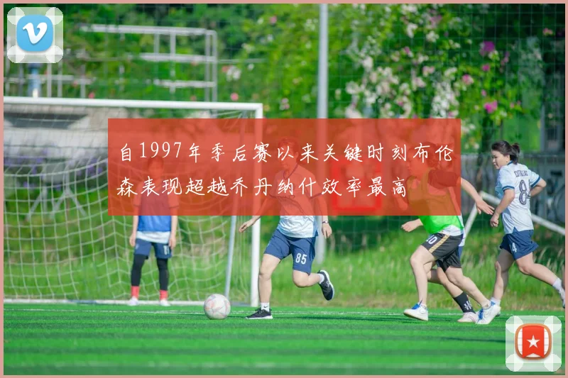 自1997年季后赛以来关键时刻布伦森表现超越乔丹纳什效率最高
