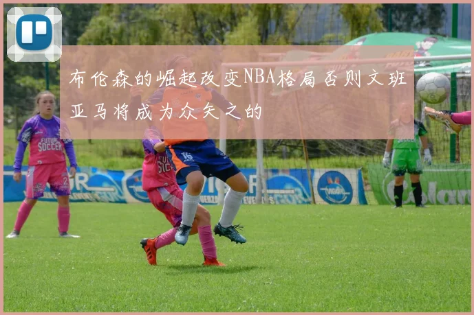 布伦森的崛起改变NBA格局否则文班亚马将成为众矢之的