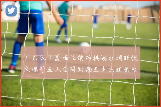 广东队今夏面临续约挑战杜润旺张文逸等五人合同到期王少杰租借结束