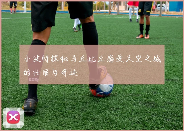 小波特探秘马丘比丘感受天空之城的壮丽与奇迹