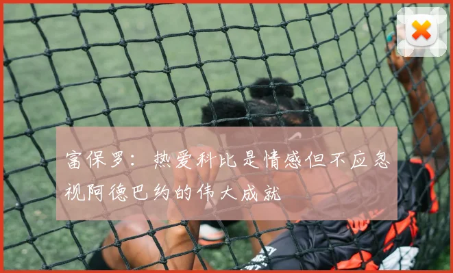 富保罗：热爱科比是情感但不应忽视阿德巴约的伟大成就