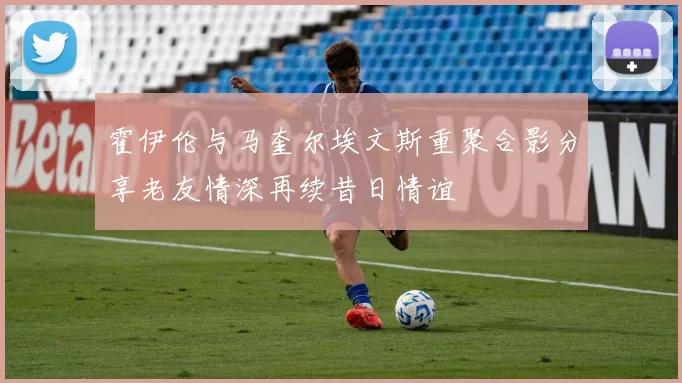 霍伊伦与马奎尔埃文斯重聚合影分享老友情深再续昔日情谊