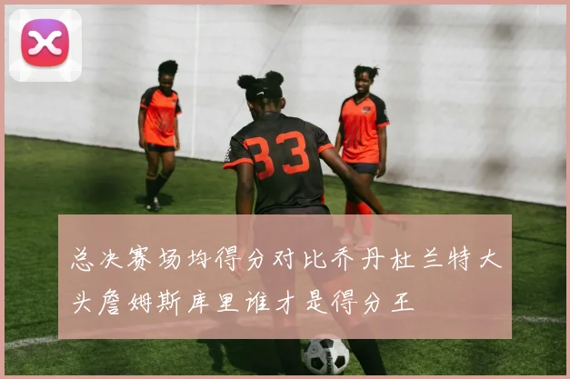 总决赛场均得分对比乔丹杜兰特大头詹姆斯库里谁才是得分王