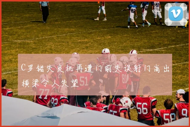 C罗错失良机再遭门前失误射门高出横梁令人失望