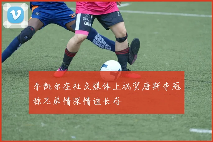 李凯尔在社交媒体上祝贺唐斯夺冠称兄弟情深情谊长存