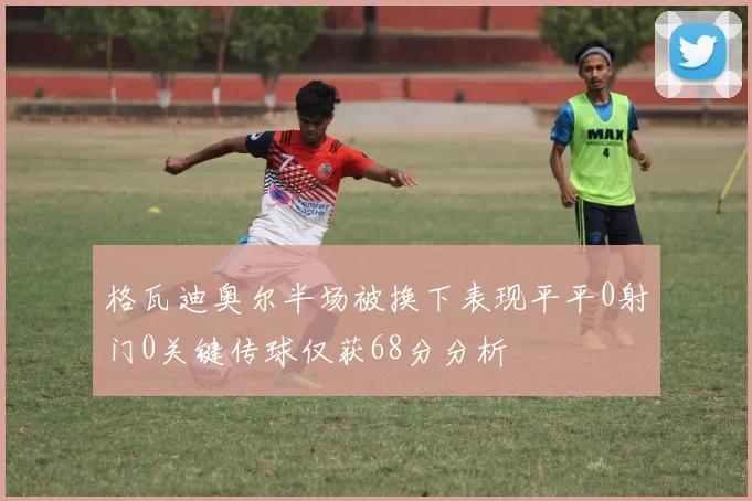 格瓦迪奥尔半场被换下表现平平0射门0关键传球仅获68分分析