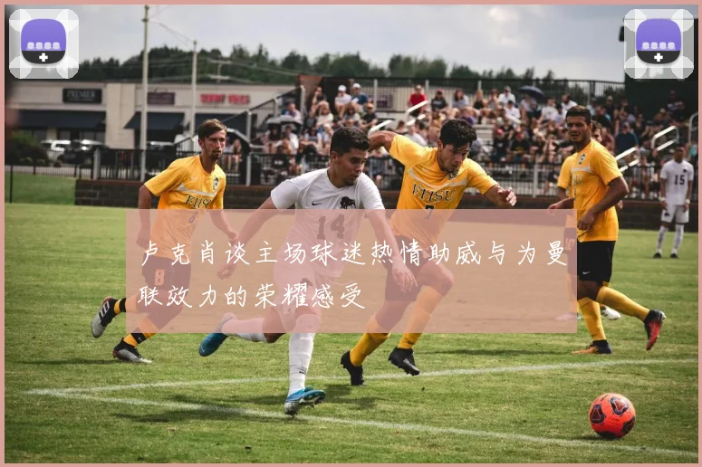 卢克肖谈主场球迷热情助威与为曼联效力的荣耀感受