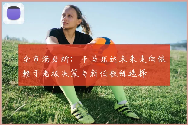 全市场分析:卡马尔达未来走向依赖于老板决策与新任教练选择