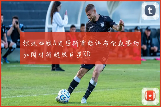 挖坟回顾A史密斯曾怒评布伦森签约如同对待超级巨星KD