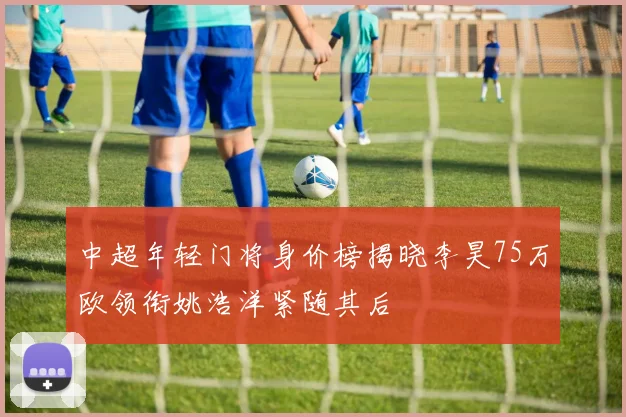 中超年轻门将身价榜揭晓李昊75万欧领衔姚浩洋紧随其后