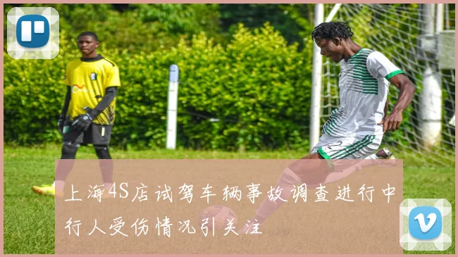 上海4S店试驾车辆事故调查进行中行人受伤情况引关注
