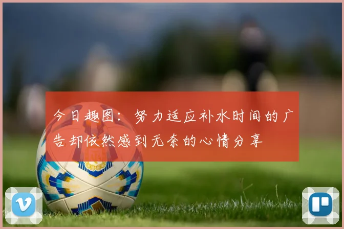 今日趣图:努力适应补水时间的广告却依然感到无奈的心情分享