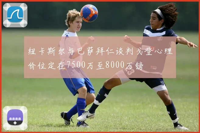 纽卡斯尔与巴萨拜仁谈判戈登心理价位定在7500万至8000万镑