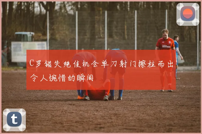 C罗错失绝佳机会单刀射门擦柱而出令人惋惜的瞬间