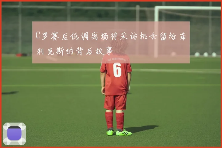 C罗赛后低调离场将采访机会留给菲利克斯的背后故事