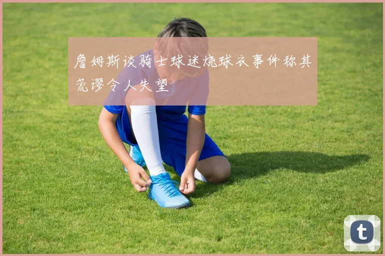 詹姆斯谈骑士球迷烧球衣事件称其荒谬令人失望