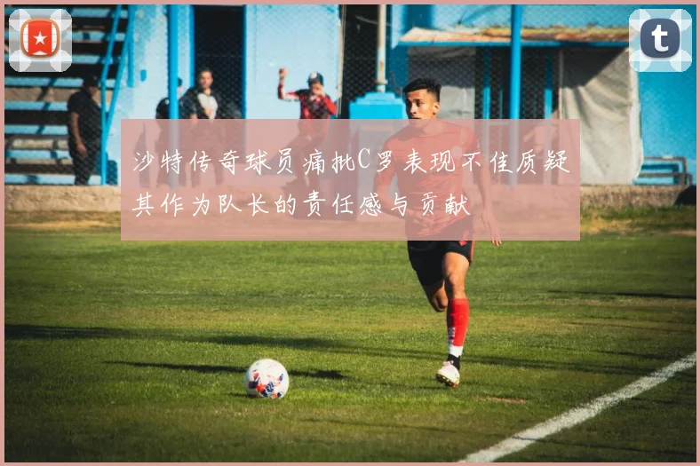 沙特传奇球员痛批C罗表现不佳质疑其作为队长的责任感与贡献